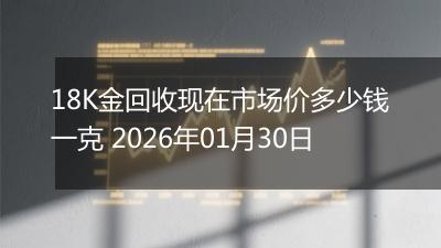 18K金回收现在市场价多少钱一克 2026年01月30日