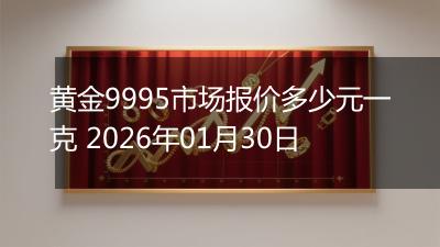 黄金9995市场报价多少元一克 2026年01月30日