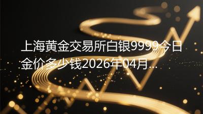 上海黄金交易所白银9999今日金价多少钱(2026年04月17日)
