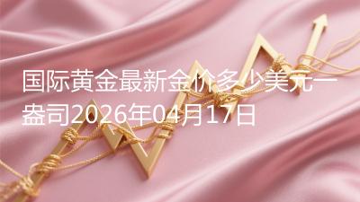 国际黄金最新金价多少美元一盎司(2026年04月17日)