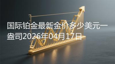 国际铂金最新金价多少美元一盎司(2026年04月17日)