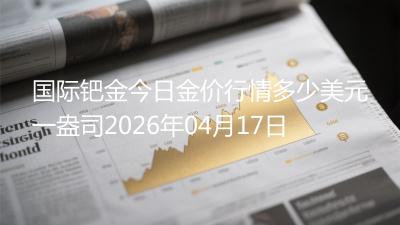 国际钯金今日金价行情多少美元一盎司(2026年04月17日)